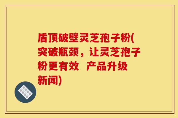 盾顶破壁灵芝孢子粉(突破瓶颈,让灵芝孢子粉更有效 产品升级新闻)
