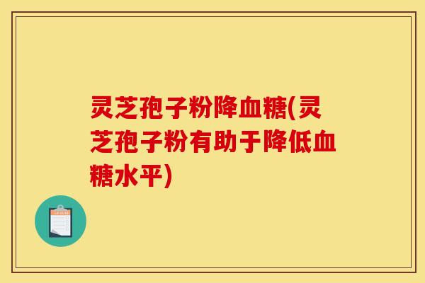 灵芝孢子粉降血糖(灵芝孢子粉有助于降低血糖水平)