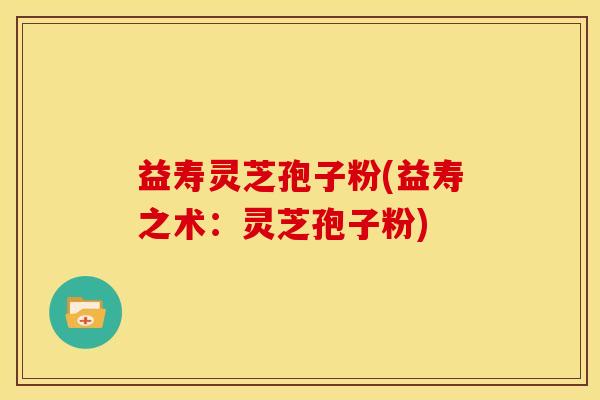 益寿灵芝孢子粉(益寿之术:灵芝孢子粉)