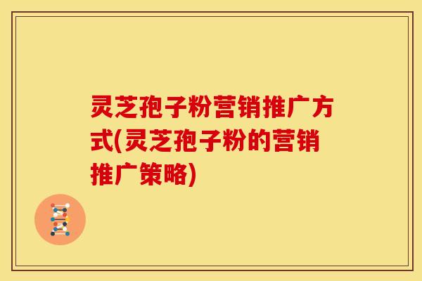 灵芝孢子粉营销推广方式(灵芝孢子粉的营销推广策略)