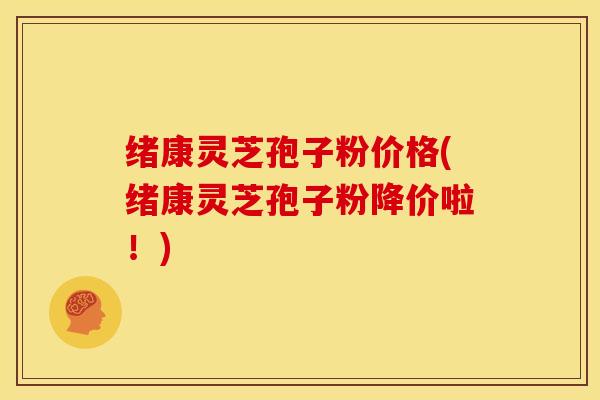 绪康灵芝孢子粉价格(绪康灵芝孢子粉降价啦！)