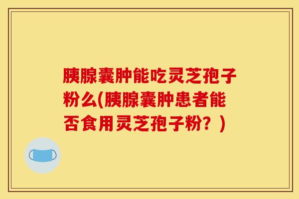 胰腺囊肿能吃灵芝孢子粉么(胰腺囊肿患者能否食用灵芝孢子粉?)