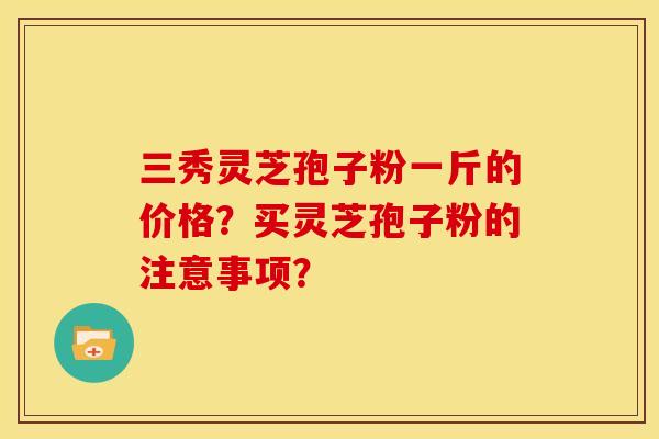 三秀灵芝孢子粉一斤的价格?买灵芝孢子粉的注意事项?