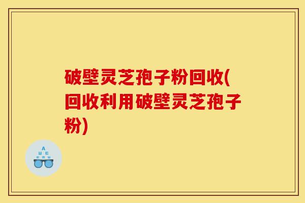 破壁灵芝孢子粉回收(回收利用破壁灵芝孢子粉)