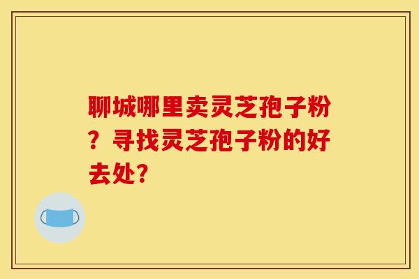 聊城哪里卖灵芝孢子粉？寻找灵芝孢子粉的好去处？