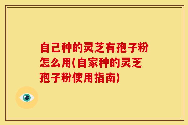 自己种的灵芝有孢子粉怎么用(自家种的灵芝孢子粉使用指南)