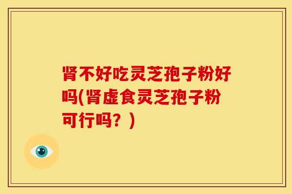 肾不好吃灵芝孢子粉好吗(肾虚食灵芝孢子粉可行吗?)