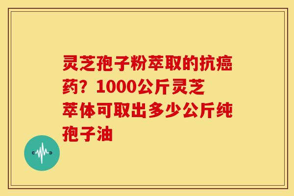 灵芝孢子粉萃取的抗癌药?1000公斤灵芝萃体可取出多少公斤纯孢子油