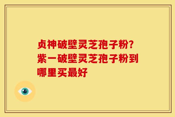 贞神破壁灵芝孢子粉?紫一破壁灵芝孢子粉到哪里买最好