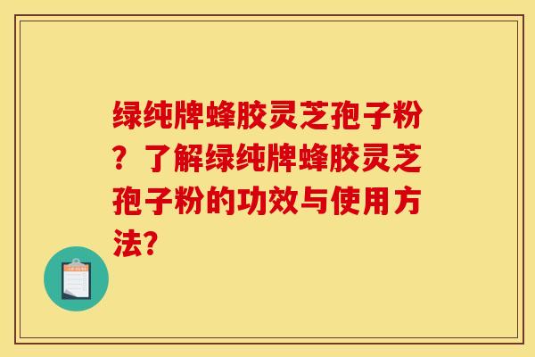 绿纯牌蜂胶灵芝孢子粉?了解绿纯牌蜂胶灵芝孢子粉的功效与使用方法?