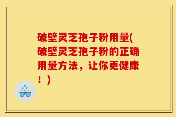 破壁灵芝孢子粉用量(破壁灵芝孢子粉的正确用量方法,让你更健康!)