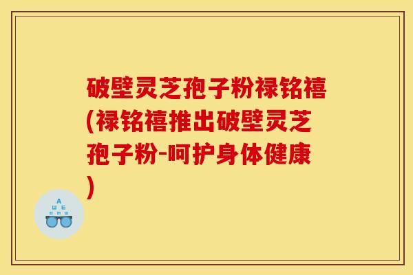 破壁灵芝孢子粉禄铭禧(禄铭禧推出破壁灵芝孢子粉-呵护身体健康)