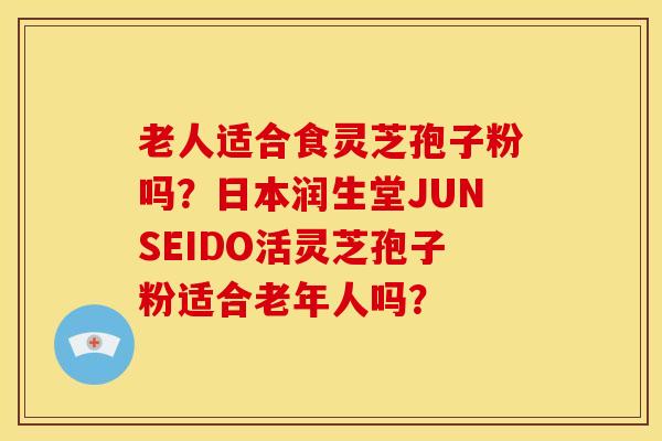 老人适合食灵芝孢子粉吗?日本润生堂JUNSEIDO活灵芝孢子粉适合老年人吗?