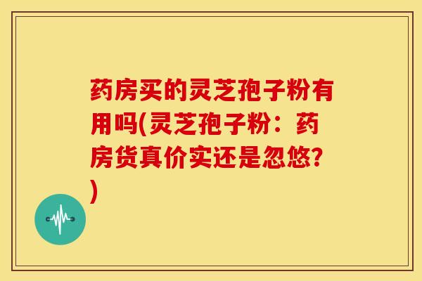 药房买的灵芝孢子粉有用吗(灵芝孢子粉：药房货真价实还是忽悠？)