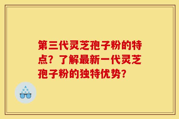第三代灵芝孢子粉的特点？了解最新一代灵芝孢子粉的独特优势？