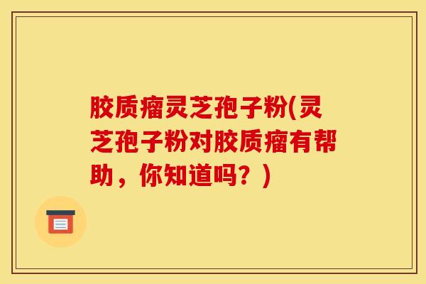 胶质瘤灵芝孢子粉(灵芝孢子粉对胶质瘤有帮助,你知道吗?)