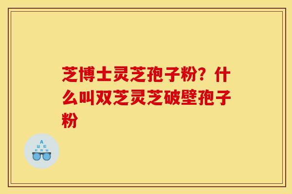 芝博士灵芝孢子粉?什么叫双芝灵芝破壁孢子粉