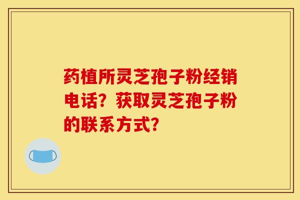 药植所灵芝孢子粉经销电话？获取灵芝孢子粉的联系方式？