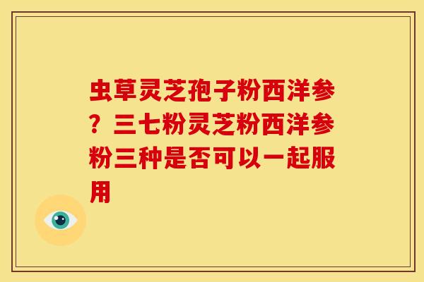 虫草灵芝孢子粉西洋参?三七粉灵芝粉西洋参粉三种是否可以一起服用