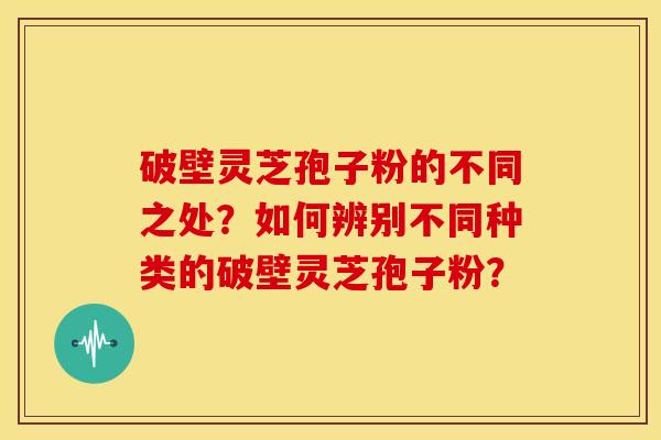 破壁灵芝孢子粉的不同之处?如何辨别不同种类的破壁灵芝孢子粉?