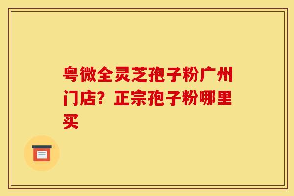 粤微全灵芝孢子粉广州门店？正宗孢子粉哪里买