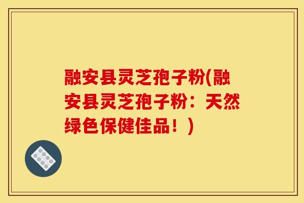 融安县灵芝孢子粉(融安县灵芝孢子粉:天然绿色保健佳品!)