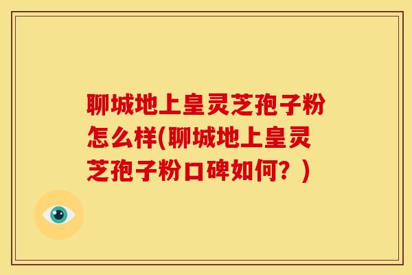聊城地上皇灵芝孢子粉怎么样(聊城地上皇灵芝孢子粉口碑如何?)