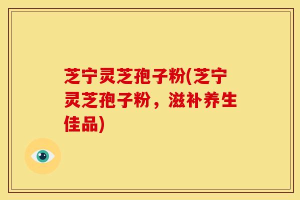 芝宁灵芝孢子粉(芝宁灵芝孢子粉,滋补养生佳品)