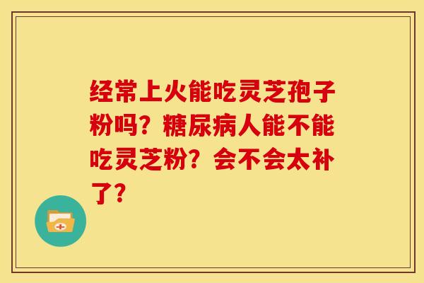 经常上火能吃灵芝孢子粉吗?糖尿病人能不能吃灵芝粉?会不会太补了?