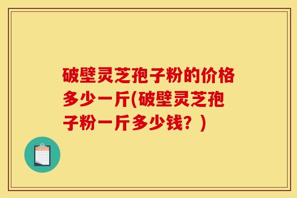 破壁灵芝孢子粉的价格多少一斤(破壁灵芝孢子粉一斤多少钱?)