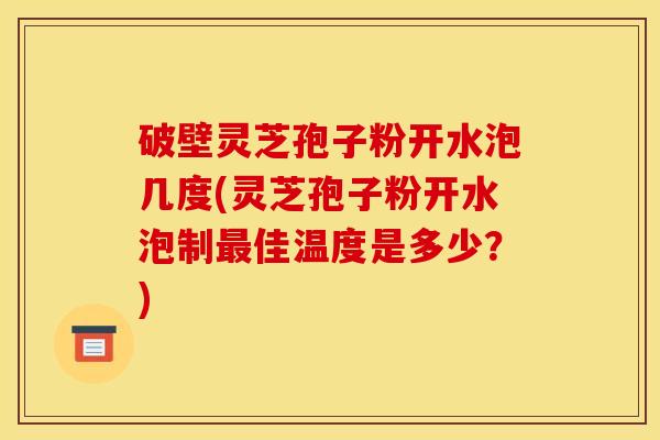 破壁灵芝孢子粉开水泡几度(灵芝孢子粉开水泡制最佳温度是多少?)