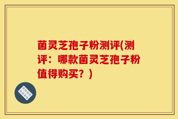 菌灵芝孢子粉测评(测评:哪款菌灵芝孢子粉值得购买?)