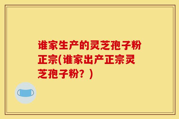 谁家生产的灵芝孢子粉正宗(谁家出产正宗灵芝孢子粉？)