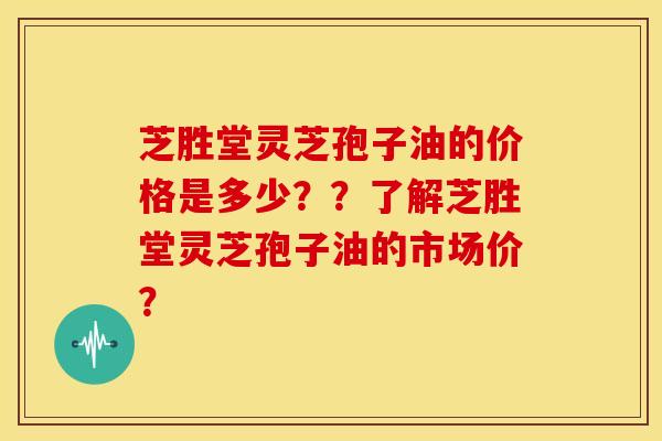 芝胜堂灵芝孢子油的价格是多少？？了解芝胜堂灵芝孢子油的市场价？
