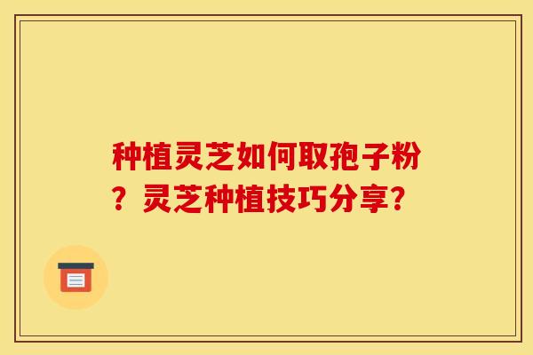 种植灵芝如何取孢子粉?灵芝种植技巧分享?