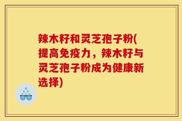 辣木籽和灵芝孢子粉(提高免疫力,辣木籽与灵芝孢子粉成为健康新选择)