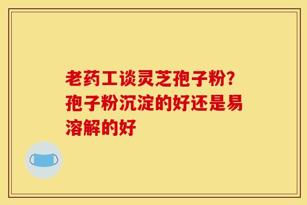 老药工谈灵芝孢子粉？孢子粉沉淀的好还是易溶解的好