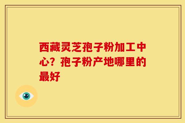 西藏灵芝孢子粉加工中心?孢子粉产地哪里的最好