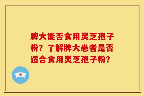 脾大能否食用灵芝孢子粉?了解脾大患者是否适合食用灵芝孢子粉?