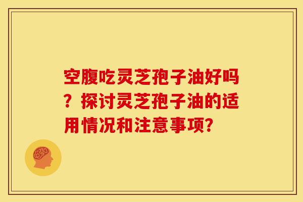 空腹吃灵芝孢子油好吗?探讨灵芝孢子油的适用情况和注意事项?