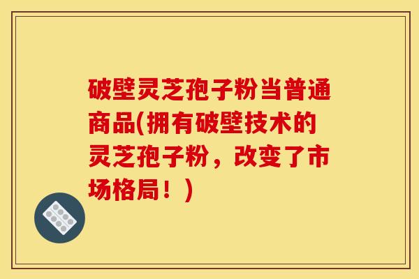 破壁灵芝孢子粉当普通商品(拥有破壁技术的灵芝孢子粉,改变了市场格局!)
