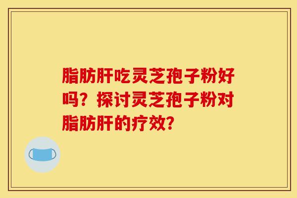 脂肪肝吃灵芝孢子粉好吗?探讨灵芝孢子粉对脂肪肝的疗效?