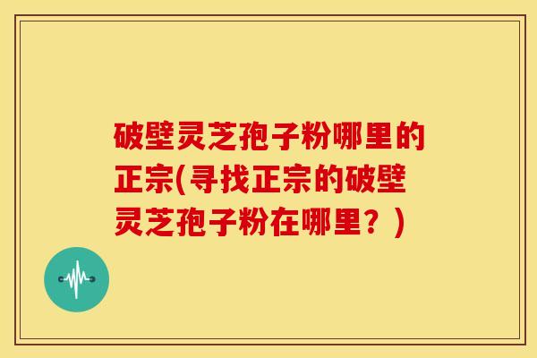 破壁灵芝孢子粉哪里的正宗(寻找正宗的破壁灵芝孢子粉在哪里?)