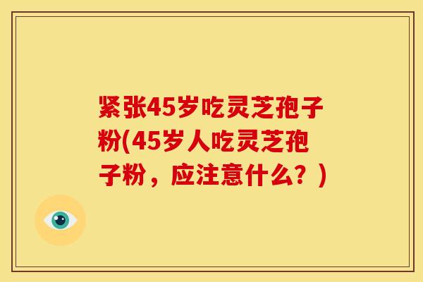 紧张45岁吃灵芝孢子粉(45岁人吃灵芝孢子粉,应注意什么?)