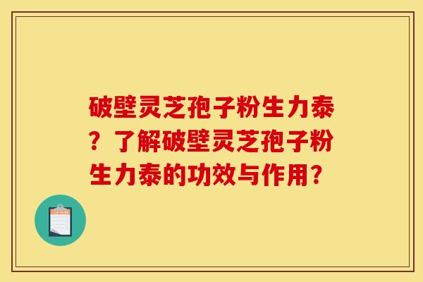 破壁灵芝孢子粉生力泰？了解破壁灵芝孢子粉生力泰的功效与作用？