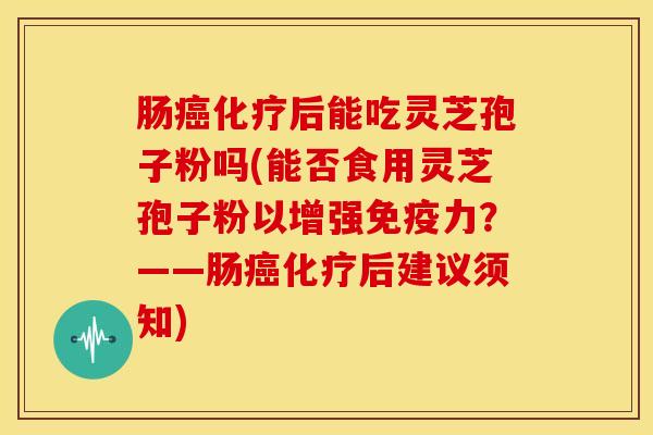 肠癌化疗后能吃灵芝孢子粉吗(能否食用灵芝孢子粉以增强免疫力?——肠癌化疗后建议须知)