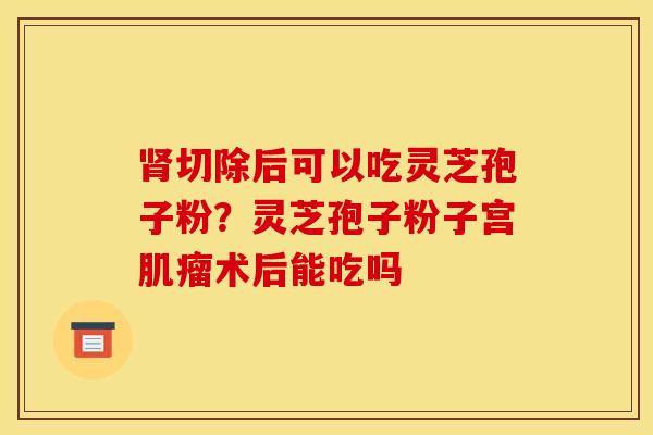 肾切除后可以吃灵芝孢子粉?灵芝孢子粉子宫肌瘤术后能吃吗