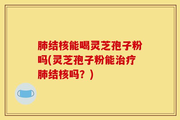 肺结核能喝灵芝孢子粉吗(灵芝孢子粉能治疗肺结核吗?)