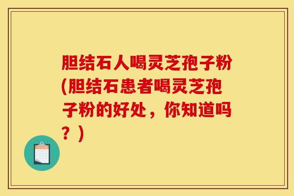 胆结石人喝灵芝孢子粉(胆结石患者喝灵芝孢子粉的好处,你知道吗?)