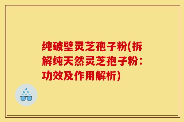 纯破壁灵芝孢子粉(拆解纯天然灵芝孢子粉:功效及作用解析)